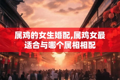 属鸡的女生婚配,属鸡女最适合与哪个属相相配