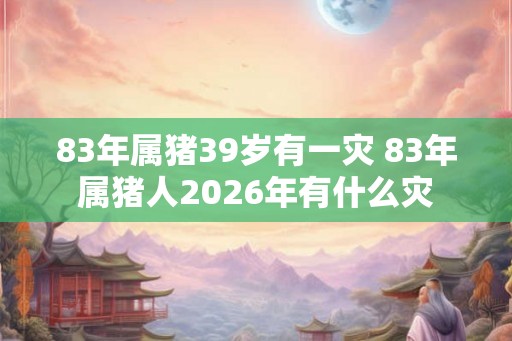 83年属猪39岁有一灾 83年属猪人2026年有什么灾 83年属猪39岁有一灾 83年属猪人2026年有什么灾