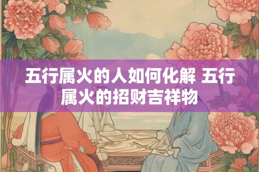 五行属火的人如何化解 五行属火的招财吉祥物 五行属火的人如何化解 五行属火的招财吉祥物