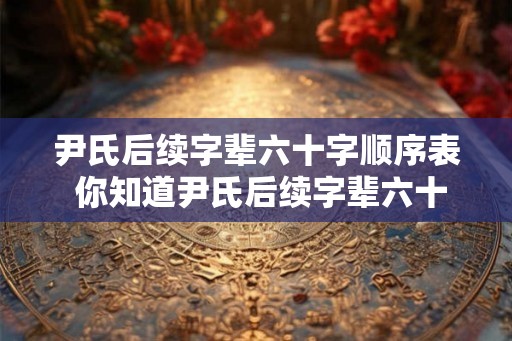 尹氏后续字辈六十字顺序表 你知道尹氏后续字辈六十字顺序表是什么吗 尹氏后续字辈六十字顺序表 你知道尹氏后续字辈六十字顺序表是什么吗