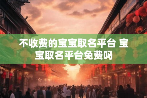 不收费的宝宝取名平台 宝宝取名平台免费吗 不收费的宝宝取名平台 宝宝取名平台免费吗