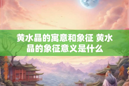 黄水晶的寓意和象征 黄水晶的象征意义是什么