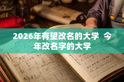 2026年有望改名的大学 今年改名字的大学 2026年有望改名的大学 今年改名字的大学