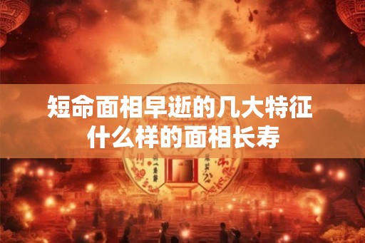 短命面相早逝的几大特征 什么样的面相长寿 短命面相早逝的几大特征 什么样的面相长寿