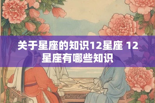 关于星座的知识12星座 12星座有哪些知识 关于星座的知识12星座 12星座有哪些知识