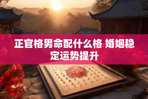 正官格男命配什么格 婚姻稳定运势提升 正官格男命配什么格 婚姻稳定运势提升