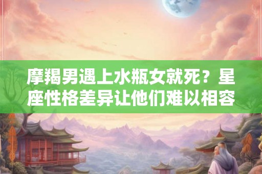 摩羯男遇上水瓶女就死？星座性格差异让他们难以相容！
