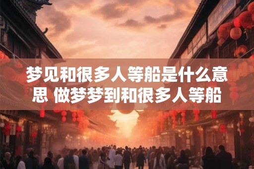 梦见和很多人等船是什么意思 做梦梦到和很多人等船好不好