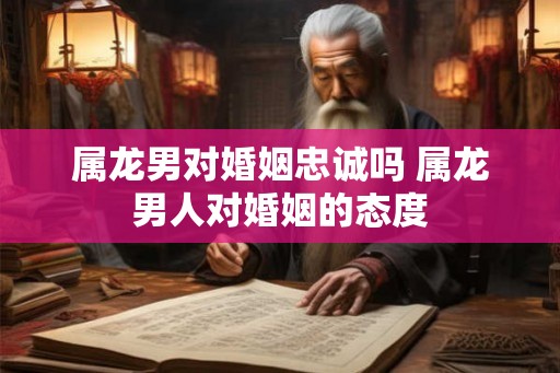 属龙男对婚姻忠诚吗 属龙男人对婚姻的态度