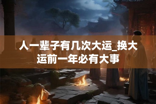人一辈子有几次大运_换大运前一年必有大事 人一辈子有几次大运_换大运前一年必有大事