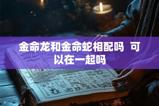 金命龙和金命蛇相配吗 可以在一起吗 金命龙和金命蛇相配吗 可以在一起吗