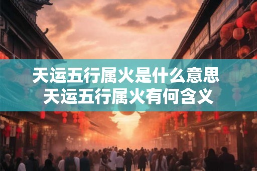 天运五行属火是什么意思 天运五行属火有何含义 天运五行属火是什么意思 天运五行属火有何含义