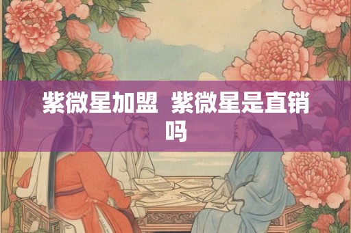 紫微星加盟 紫微星是直销吗 紫微星加盟 紫微星是直销吗