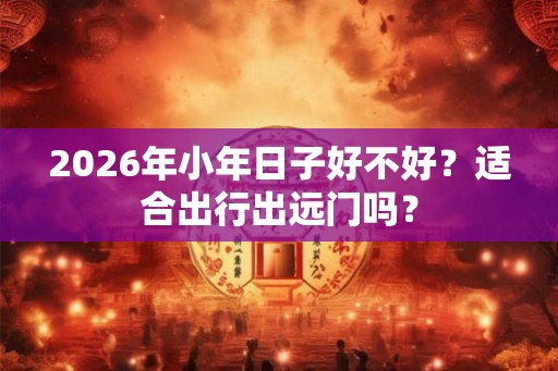 2026年小年日子好不好？适合出行出远门吗？