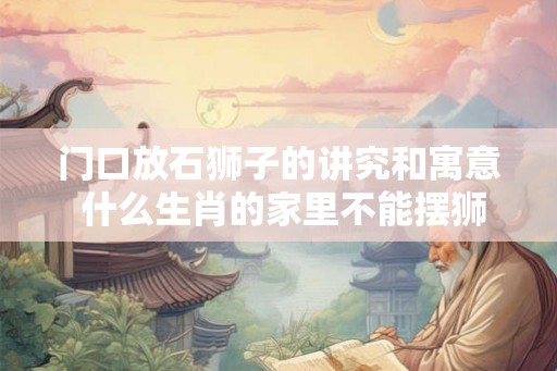 门口放石狮子的讲究和寓意 什么生肖的家里不能摆狮子