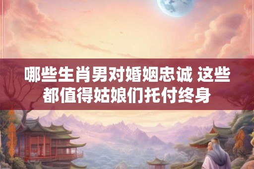 哪些生肖男对婚姻忠诚 这些都值得姑娘们托付终身