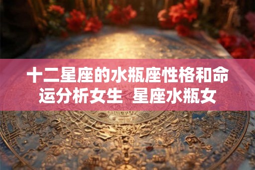 十二星座的水瓶座性格和命运分析女生  星座水瓶女