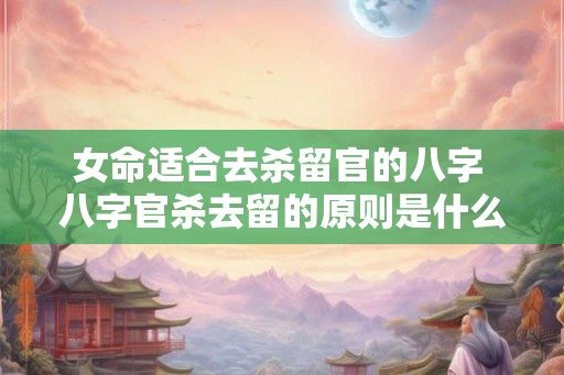 女命适合去杀留官的八字 八字官杀去留的原则是什么