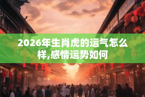 2026年生肖虎的运气怎么样,感情运势如何 2026年生肖虎的运气怎么样,感情运势如何