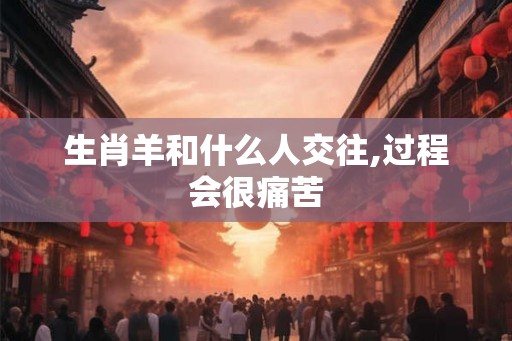 生肖羊和什么人交往,过程会很痛苦