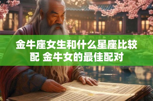 金牛座女生和什么星座比较配 金牛女的最佳配对 金牛座女生和什么星座比较配 金牛女的最佳配对