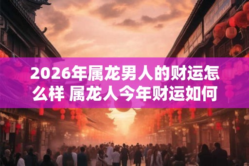 2026年属龙男人的财运怎么样 属龙人今年财运如何