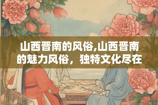 山西晋南的风俗,山西晋南的魅力风俗,独特文化尽在这里! 山西晋南的风俗,山西晋南的魅力风俗,独特文化尽在这里!