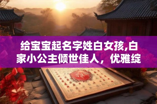 给宝宝起名字姓白女孩,白家小公主倾世佳人，优雅绽放