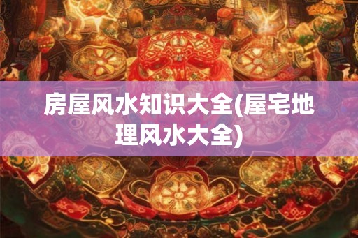 房屋风水知识大全(屋宅地理风水大全)