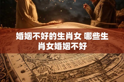 婚姻不好的生肖女 哪些生肖女婚姻不好 婚姻不好的生肖女 哪些生肖女婚姻不好
