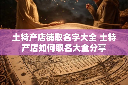 土特产店铺取名字大全 土特产店如何取名大全分享