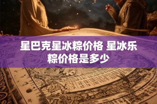 星巴克星冰粽价格 星冰乐粽价格是多少