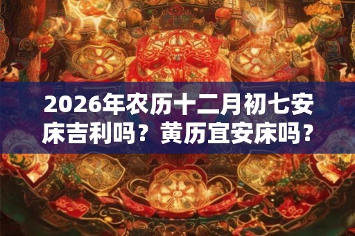 2026年农历十二月初七安床吉利吗？黄历宜安床吗？