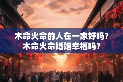 木命火命的人在一家好吗?木命火命婚姻幸福吗? 木命火命的人在一家好吗?木命火命婚姻幸福吗?
