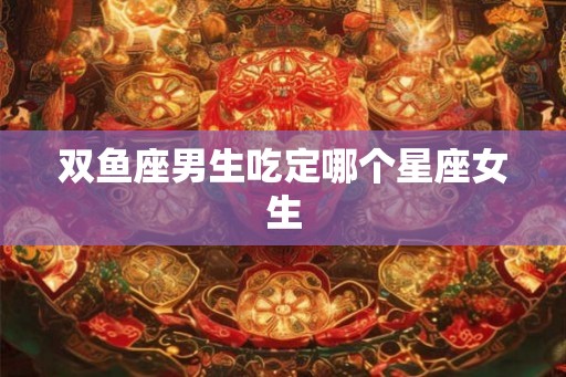 双鱼座男生吃定哪个星座女生