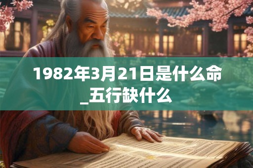 1982年3月21日是什么命_五行缺什么 1982年3月21日是什么命_五行缺什么