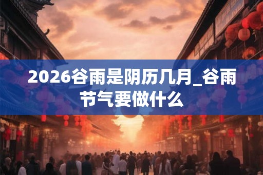 2026谷雨是阴历几月_谷雨节气要做什么