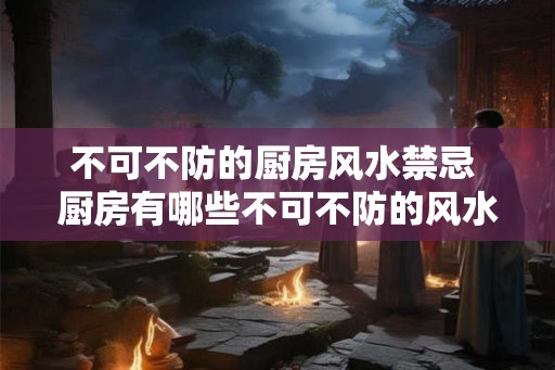 不可不防的厨房风水禁忌 厨房有哪些不可不防的风水禁忌