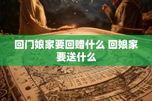 回门娘家要回赠什么 回娘家要送什么