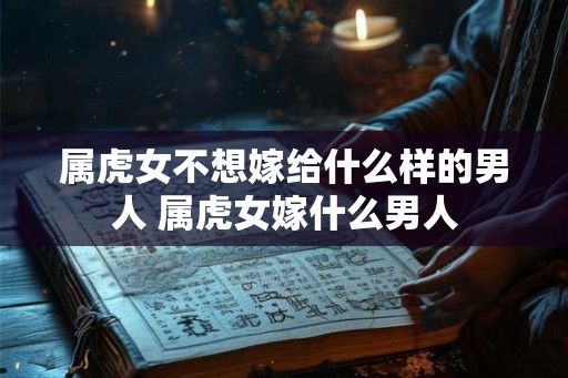 属虎女不想嫁给什么样的男人 属虎女嫁什么男人