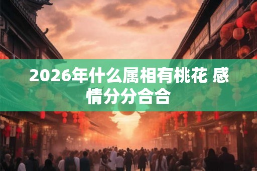 2026年什么属相有桃花 感情分分合合