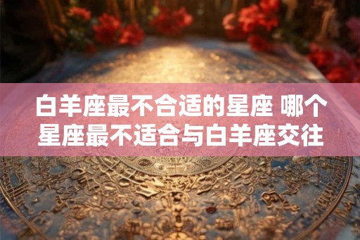 白羊座最不合适的星座 哪个星座最不适合与白羊座交往