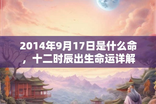 2014年9月17日是什么命,十二时辰出生命运详解 2014年9月17日是什么命,十二时辰出生命运详解