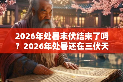2026年处暑末伏结束了吗？2026年处暑还在三伏天吗？