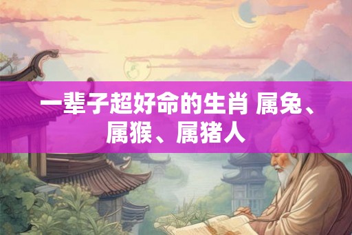 一辈子超好命的生肖 属兔、属猴、属猪人