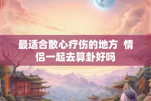 最适合散心疗伤的地方  情侣一起去算卦好吗