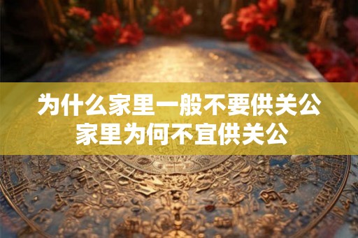 为什么家里一般不要供关公 家里为何不宜供关公