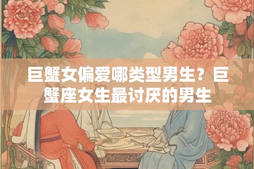 巨蟹女偏爱哪类型男生？巨蟹座女生最讨厌的男生