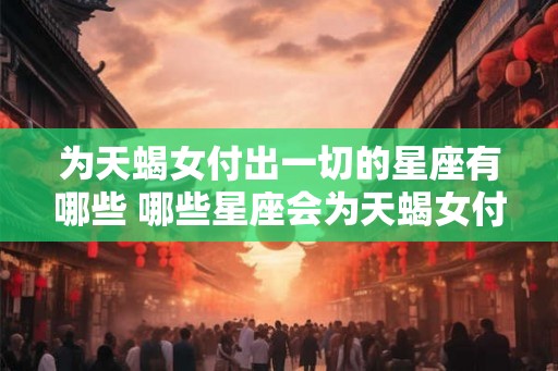 为天蝎女付出一切的星座有哪些 哪些星座会为天蝎女付出一切