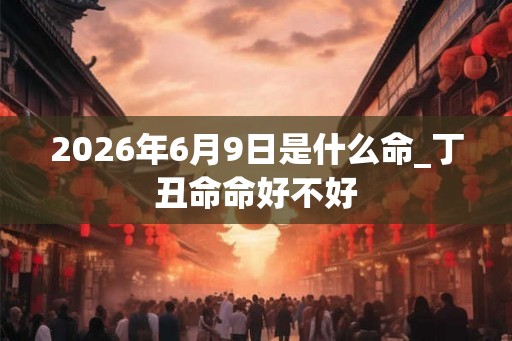 2026年6月9日是什么命_丁丑命命好不好 2026年6月9日是什么命_丁丑命命好不好